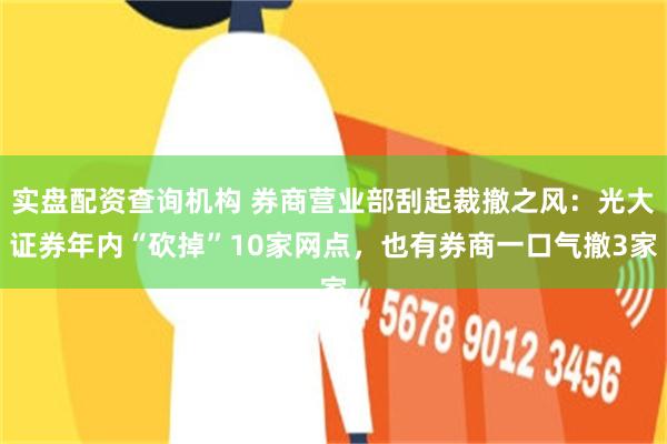 实盘配资查询机构 券商营业部刮起裁撤之风：光大证券年内“砍掉”10家网点，也有券商一口气撤3家