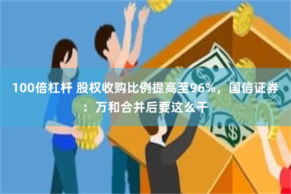 100倍杠杆 股权收购比例提高至96%，国信证券：万和合并后要这么干