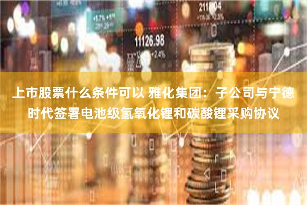 上市股票什么条件可以 雅化集团：子公司与宁德时代签署电池级氢氧化锂和碳酸锂采购协议