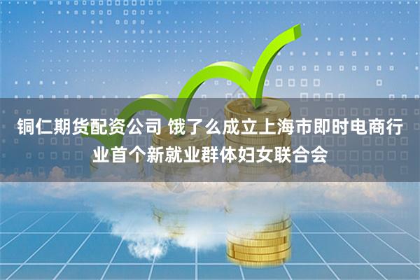 铜仁期货配资公司 饿了么成立上海市即时电商行业首个新就业群体妇女联合会