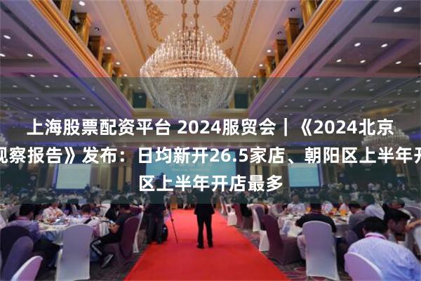 上海股票配资平台 2024服贸会｜《2024北京餐饮业观察报告》发布：日均新开26.5家店、朝阳区上半年开店最多