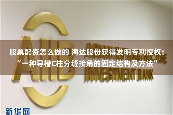 股票配资怎么做的 海达股份获得发明专利授权：“一种导槽C柱分缝接角的固定结构及方法”