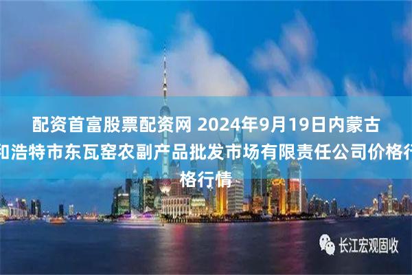 配资首富股票配资网 2024年9月19日内蒙古呼和浩特市东瓦窑农副产品批发市场有限责任公司价格行情