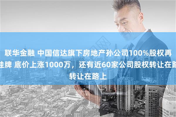 联华金融 中国信达旗下房地产孙公司100%股权再被挂牌 底价上涨1000万，还有近60家公司股权转让在路上