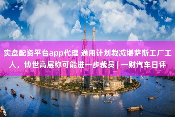 实盘配资平台app代理 通用计划裁减堪萨斯工厂工人，博世高层称可能进一步裁员 | 一财汽车日评