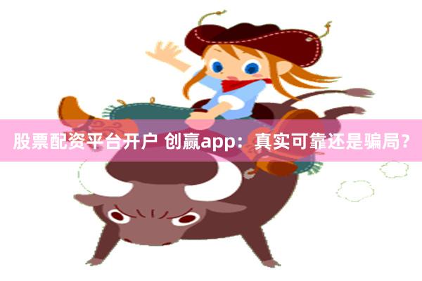 股票配资平台开户 创赢app：真实可靠还是骗局？