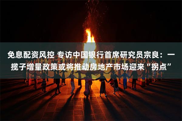 免息配资风控 专访中国银行首席研究员宗良：一揽子增量政策或将推动房地产市场迎来“拐点”