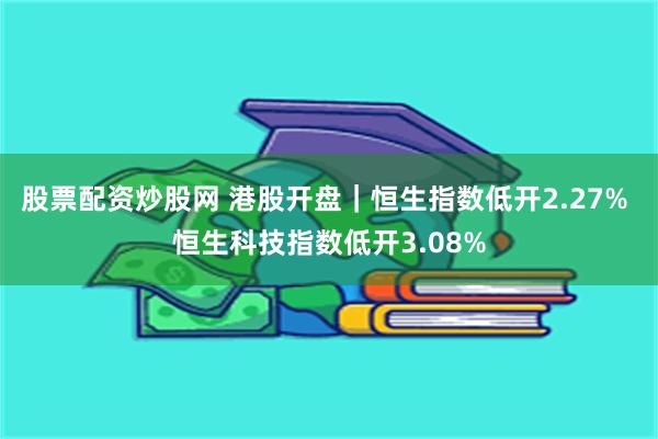 股票配资炒股网 港股开盘｜恒生指数低开2.27% 恒生科技指数低开3.08%