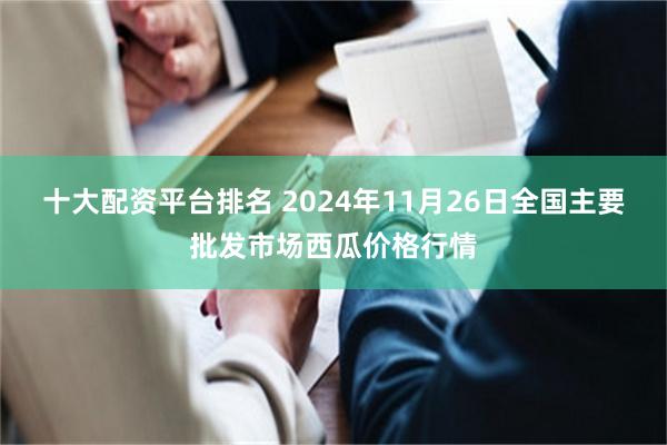 十大配资平台排名 2024年11月26日全国主要批发市场西瓜价格行情