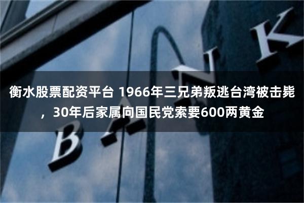 衡水股票配资平台 1966年三兄弟叛逃台湾被击毙，30年后家属向国民党索要600两黄金