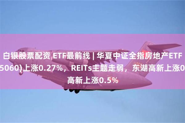 白银股票配资 ETF最前线 | 华夏中证全指房地产ETF(515060)上涨0.27%，REITs主题走弱，东湖高新上涨0.5%