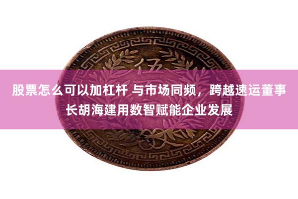 股票怎么可以加杠杆 与市场同频，跨越速运董事长胡海建用数智赋能企业发展