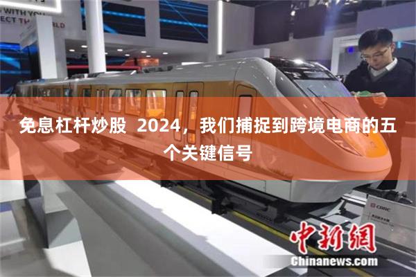 免息杠杆炒股  2024，我们捕捉到跨境电商的五个关键信号