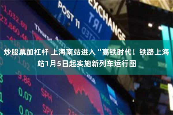 炒股票加杠杆 上海南站进入“高铁时代！铁路上海站1月5日起实施新列车运行图