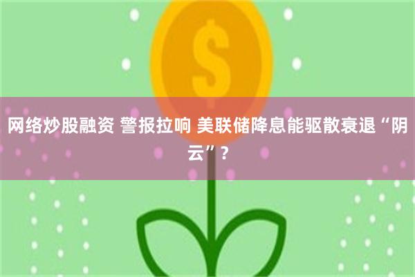 网络炒股融资 警报拉响 美联储降息能驱散衰退“阴云”？