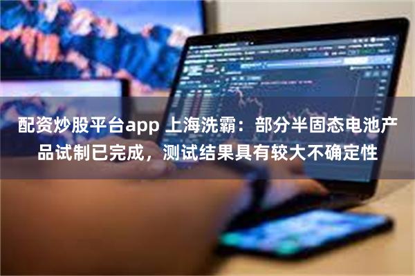 配资炒股平台app 上海洗霸：部分半固态电池产品试制已完成，测试结果具有较大不确定性