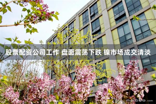 股票配资公司工作 盘面震荡下跌 镍市场成交清淡