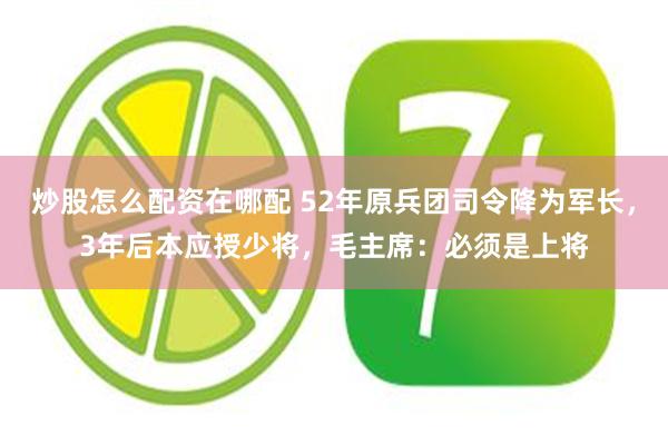 炒股怎么配资在哪配 52年原兵团司令降为军长，3年后本应授少将，毛主席：必须是上将