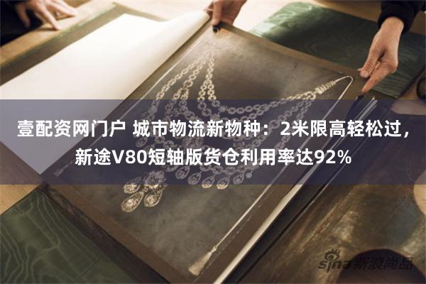 壹配资网门户 城市物流新物种：2米限高轻松过，新途V80短轴版货仓利用率达92%