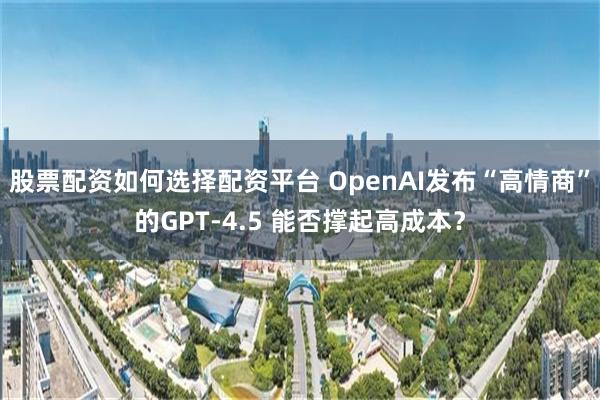 股票配资如何选择配资平台 OpenAI发布“高情商”的GPT-4.5 能否撑起高成本？