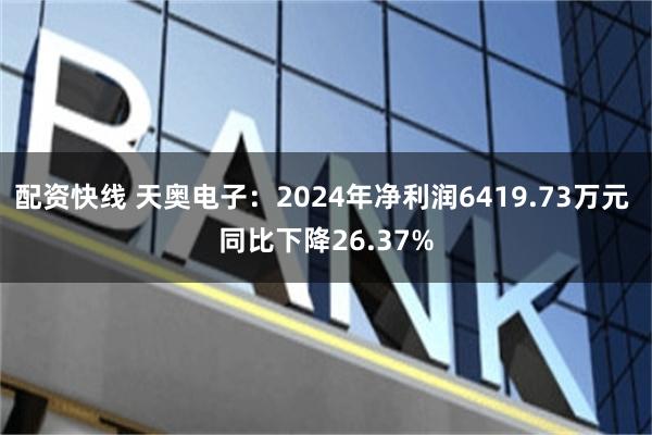 配资快线 天奥电子：2024年净利润6419.73万元 同比下降26.37%