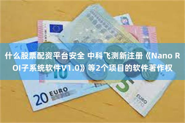 什么股票配资平台安全 中科飞测新注册《Nano ROI子系统软件V1.0》等2个项目的软件著作权