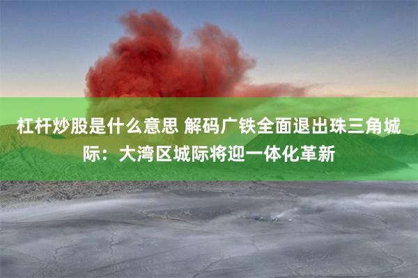 杠杆炒股是什么意思 解码广铁全面退出珠三角城际：大湾区城际将迎一体化革新