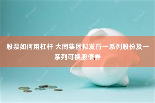 股票如何用杠杆 大同集团拟发行一系列股份及一系列可换股债券