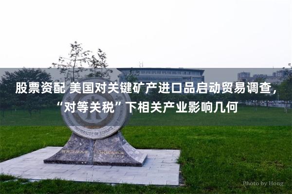 股票资配 美国对关键矿产进口品启动贸易调查，“对等关税”下相关产业影响几何