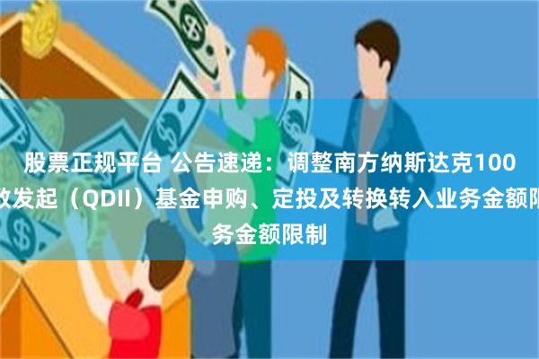 股票正规平台 公告速递：调整南方纳斯达克100指数发起（QDII）基金申购、定投及转换转入业务金额限制