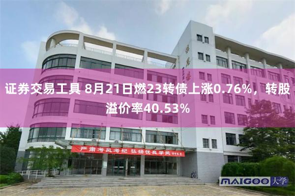 证券交易工具 8月21日燃23转债上涨0.76%，转股溢价率40.53%