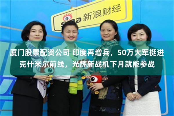 厦门股票配资公司 印度再增兵，50万大军挺进克什米尔前线，光辉新战机下月就能参战