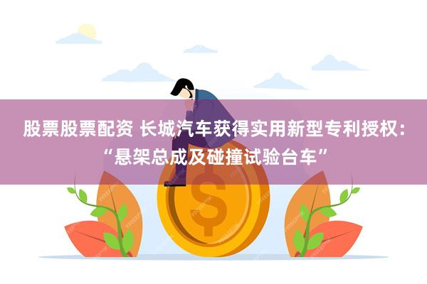 股票股票配资 长城汽车获得实用新型专利授权：“悬架总成及碰撞试验台车”
